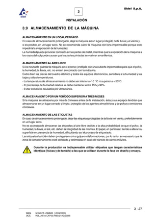 INSTALACIÓN
3 - 27
3
Sidel S.p.A.
MAN. I4390.ES.USM000 (10/09/2013)
DOC. ROLL4Evo.CAP.03.R00 (21/12/2009)
3.9 ALMACENAMIENTO DE LA MÁQUINA
ALMACENAMIENTO EN UN LOCAL CERRADO
En caso de almacenamiento prolongado, deje la máquina en un lugar protegido de la lluvia y el viento y,
si es posible, en un lugar seco. No se recomienda cubrir la máquina con lona impermeable porque esto
impediría la evaporación de la humedad.
La humedad puede provocar corrosión en las partes de metal, mientras que la exposición de la máquina a
los rayos del sol puede causar que las partes pintadas se vuelvan amarillentas.
ALMACENAMIENTO ALAIRE LIBRE
Si es inevitable guardar la máquina en el exterior, protéjala con una cubierta impermeable para que el polvo,
la humedad, la lluvia, etc. no entren en contacto con la máquina.
Cubra bien las piezas del cuadro eléctrico y todos los equipos electrónicos, sensibles a la humedad y las
bajas y altas temperaturas.
- La temperatura de almacenamiento no debe ser inferior a -10 ° C ni superior a + 50°C.
- El porcentaje de humedad relativa se debe mantener entre 15% y 90%.
- Evitar esfuerzos causados por vibraciones.
ALMACENAMIENTO POR UN PERÍODO SUPERIOR A TRES MESES
Si la máquina se almacena por más de 3 meses antes de la instalación, ésta y sus equipos tendrán que
almacenarse en un lugar cerrado y limpio, protegido de los agentes atmosféricos y de polvos o emisiones
corrosivas.
ALMACENAMIENTO DE LAS ETIQUETAS
En caso de almacenamiento prolongado, dejar las etiquetas protegidas de la lluvia y el viento, preferiblemente
en un lugar seco.
No es aconsejable almacenar las etiquetas al aire libre debido a la alta probabilidad de que el polvo, la
humedad, la lluvia, el sol, etc. dañen la integridad de las mismas. El papel, en particular, tiende a alterar su
superficie en presencia de humedad, dificultando así el proceso de etiquetado.
Las etiquetas también deben protegerse contra golpes o deformaciones; por lo tanto, es necesario que la
zona de almacenamiento esté señalada y delimitada en caso de tránsito de carros móviles.
Durante la producción es indispensable utilizar etiquetas que tengan características
idénticas (físicas y de tamaño) a las que se utilizan durante la fase de diseño y ensayo.
 
