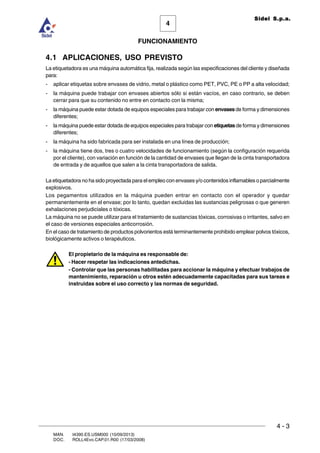 FUNCIONAMIENTO
4 - 3
MAN. I4390.ES.USM000 (10/09/2013)
DOC. ROLL4Evo.CAP.01.R00 (17/03/2008)
4
Sidel S.p.a.
4.1 APLICACIONES, USO PREVISTO
La etiquetadora es una máquina automática fija, realizada según las especificaciones del cliente y diseñada
para:
- aplicar etiquetas sobre envases de vidrio, metal o plástico como PET, PVC, PE o PP a alta velocidad;
- la máquina puede trabajar con envases abiertos sólo si están vacíos, en caso contrario, se deben
cerrar para que su contenido no entre en contacto con la misma;
- la máquina puede estar dotada de equipos especiales para trabajar con envasesde forma y dimensiones
diferentes;
- la máquina puede estar dotada de equipos especiales para trabajar con etiquetasde forma y dimensiones
diferentes;
- la máquina ha sido fabricada para ser instalada en una línea de producción;
- la máquina tiene dos, tres o cuatro velocidades de funcionamiento (según la configuración requerida
por el cliente), con variación en función de la cantidad de envases que llegan de la cinta transportadora
de entrada y de aquellos que salen a la cinta transportadora de salida.
La etiquetadora no ha sido proyectada para el empleo con envases y/o contenidos inflamables o parcialmente
explosivos.
Los pegamentos utilizados en la máquina pueden entrar en contacto con el operador y quedar
permanentemente en el envase; por lo tanto, quedan excluidas las sustancias peligrosas o que generen
exhalaciones perjudiciales o tóxicas.
La máquina no se puede utilizar para el tratamiento de sustancias tóxicas, corrosivas o irritantes, salvo en
el caso de versiones especiales anticorrosión.
En el caso de tratamiento de productos polvorientos está terminantemente prohibido emplear polvos tóxicos,
biológicamente activos o terapéuticos.
El propietario de la máquina es responsable de:
- Hacer respetar las indicaciones antedichas.
- Controlar que las personas habilitadas para accionar la máquina y efectuar trabajos de
mantenimiento, reparación u otros estén adecuadamente capacitadas para sus tareas e
instruidas sobre el uso correcto y las normas de seguridad.
 