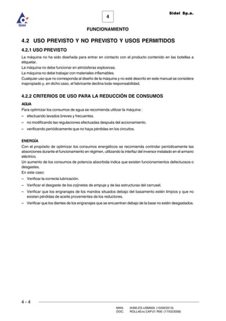 4 - 4
MAN. I4390.ES.USM000 (10/09/2013)
DOC. ROLL4Evo.CAP.01.R00 (17/03/2008)
FUNCIONAMIENTO
4
Sidel Sp.a.
4.2 USO PREVISTO Y NO PREVISTO Y USOS PERMITIDOS
4.2.1 USO PREVISTO
La máquina no ha sido diseñada para entrar en contacto con el producto contenido en las botellas a
etiquetar.
La máquina no debe funcionar en atmósferas explosivas.
La máquina no debe trabajar con materiales inflamables.
Cualquier uso que no corresponda al diseño de la máquina y no esté descrito en este manual se considera
inapropiado y, en dicho caso, el fabricante declina toda responsabilidad.
4.2.2 CRITERIOS DE USO PARA LA REDUCCIÓN DE CONSUMOS
AGUA
Para optimizar los consumos de agua se recomienda utilizar la máquina :
– efectuando lavados breves y frecuentes.
– no modificando las regulaciones efectuadas después del accionamiento.
– verificando periódicamente que no haya pérdidas en los circuitos.
ENERGÍA
Con el propósito de optimizar los consumos energéticos se recomienda controlar periódicamente las
absorciones durante el funcionamiento en régimen, utilizando la interfaz del inversor instalado en el armario
eléctrico.
Un aumento de los consumos de potencia absorbida indica que existen funcionamientos defectuosos o
desgastes.
En este caso:
– Verificar la correcta lubricación.
– Verificar el desgaste de los cojinetes de empuje y de las estructuras del carrusel.
– Verificar que los engranajes de los mandos situados debajo del basamento estén limpios y que no
existan pérdidas de aceite provenientes de los reductores.
– Verificar que los dientes de los engranajes que se encuentran debajo de la base no estén desgastados.
 