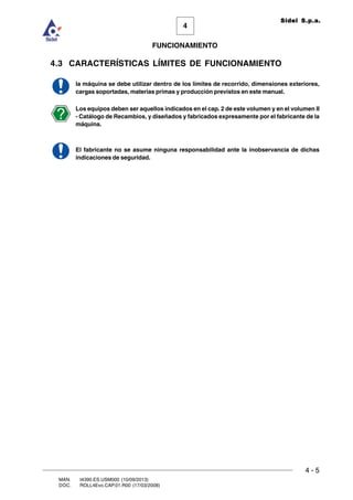 FUNCIONAMIENTO
4 - 5
MAN. I4390.ES.USM000 (10/09/2013)
DOC. ROLL4Evo.CAP.01.R00 (17/03/2008)
4
Sidel S.p.a.
4.3 CARACTERÍSTICAS LÍMITES DE FUNCIONAMIENTO
la máquina se debe utilizar dentro de los límites de recorrido, dimensiones exteriores,
cargas soportadas, materias primas y producción previstos en este manual.
Los equipos deben ser aquellos indicados en el cap. 2 de este volumen y en el volumen II
- Catálogo de Recambios, y diseñados y fabricados expresamente por el fabricante de la
máquina.
El fabricante no se asume ninguna responsabilidad ante la inobservancia de dichas
indicaciones de seguridad.
 