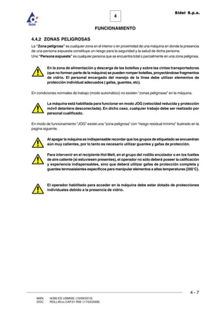 FUNCIONAMIENTO
4 - 7
MAN. I4390.ES.USM000 (10/09/2013)
DOC. ROLL4Evo.CAP.01.R00 (17/03/2008)
4
Sidel S.p.a.
4.4.2 ZONAS PELIGROSAS
La “Zona peligrosa” es cualquier zona en el interior o en proximidad de una máquina en donde la presencia
de una persona expuesta constituye un riesgo para la seguridad y la salud de dicha persona.
Una “Persona expuesta” es cualquier persona que se encuentra total o parcialmente en una zona peligrosa.
En la zona de alimentación y descarga de las botellas y sobre las cintas transportadoras
(que no forman parte de la máquina) se pueden romper botellas, proyectándose fragmentos
de vidrio. El personal encargado del manejo de la línea debe utilizar elementos de
protección individual adecuados ( gafas, guantes, etc).
En condiciones normales de trabajo (modo automático) no existen “zonas peligrosas” en la máquina.
La máquina está habilitada para funcionar en modo JOG (velocidad reducida y protección
móvil delantera desconectada). En dicho caso, cualquier trabajo debe ser realizado por
personal cualificado.
En modo de funcionamiento “JOG” existe una “zona peligrosa” con “riesgo residual mínimo” ilustrado en la
pagina siguente.
Al apagar la máquina es indispensable recordar que los grupos de etiquetado se encuentran
aún muy calientes, por lo tanto es necesario utilizar guantes y gafas de protección.
Para intervenir en el recipiente Hot Melt, en el grupo del rodillo encolador o en los fuelles
de aire caliente (si estuviesen presentes), el operador no sólo deberá poseer la calificación
y experiencia indispensables, sino que deberá utilizar gafas de protección completa y
guantes termoaislantes específicos para manipular elementos a altas temperaturas (200°C).
El operador habilitado para acceder en la máquina debe estar dotado de protecciones
individuales debido a la presencia de vidrio.
 