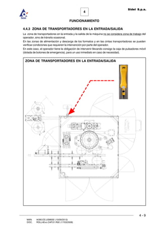 FUNCIONAMIENTO
4 - 9
MAN. I4390.ES.USM000 (10/09/2013)
DOC. ROLL4Evo.CAP.01.R00 (17/03/2008)
4
Sidel S.p.a.
4.4.3 ZONA DE TRANSPORTADORES EN LA ENTRADA/SALIDA
La zona de transportadores en la entrada y la salida de la máquina no se considera zona de trabajo del
operador, sino de tránsito ocasional.
En las zonas de alimentación y descarga de los formatos y en las cintas transportadoras se pueden
verificar condiciones que requieren la intervención por parte del operador.
En este caso, el operador tiene la obligación de intervenir llevando consigo la caja de pulsadores móvil
(dotada de botones de emergencia), para un uso inmediato en caso de necesidad.
ZONA DE TRANSPORTADORES EN LA ENTRADA/SALIDA
 
