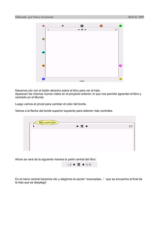 Elaborado por Nancy Geymonat                                                          Abril de 2009




Hacemos clic con el botón derecho sobre el libro para ver el halo.
Aparecen los mismos íconos vistos en el proyecto anterior, lo que nos permite agrandar el libro y
centrarlo en el Mundo.

Luego vamos al pincel para cambiar el color del borde.

Vamos a la flecha del borde superior izquierdo para obtener más controles.




Ahora se verá de la siguiente manera la parte central del libro:




En el menú central hacemos clic y elegimos la opción “avanzadas...” que se encuentra al final de
la lista que se desplegó:
 