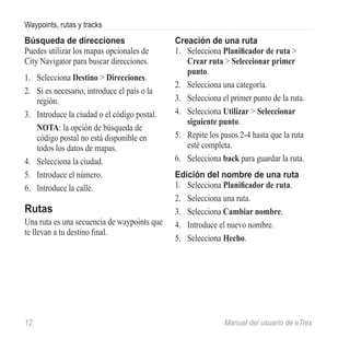 Waypoints, rutas y tracks
Búsqueda de direcciones                       Creación de una ruta
Puedes utilizar los mapas opcionales de       1.	 Selecciona Planificador de ruta >
City Navigator para buscar direcciones.           Crear ruta > Seleccionar primer
                                                  punto.
1.	 Selecciona Destino > Direcciones.
                                              2.	 Selecciona una categoría.
2.	 Si es necesario, introduce el país o la
    región.                                   3.	 Selecciona el primer punto de la ruta.
3.	 Introduce la ciudad o el código postal.   4.	 Selecciona Utilizar > Seleccionar
                                                  siguiente punto.
    NOTA: la opción de búsqueda de
    código postal no está disponible en       5.	 Repite los pasos 2-4 hasta que la ruta
    todos los datos de mapas.                     esté completa.
4.	 Selecciona la ciudad.                     6.	 Selecciona back para guardar la ruta.
5.	 Introduce el número.                      Edición del nombre de una ruta
6.	 Introduce la calle.                       1.	 Selecciona Planificador de ruta.
                                              2.	 Selecciona una ruta.
Rutas                                         3.	 Selecciona Cambiar nombre.
Una ruta es una secuencia de waypoints que    4.	 Introduce el nuevo nombre.
te llevan a tu destino final.
                                              5.	 Selecciona Hecho.




12	                                                           Manual del usuario de eTrex
 