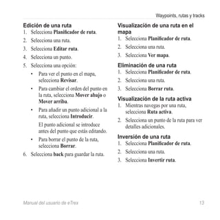 Waypoints, rutas y tracks
Edición de una ruta                           Visualización de una ruta en el
1.	 Selecciona Planificador de ruta.          mapa
2.	 Selecciona una ruta.                      1.	 Selecciona Planificador de ruta.
3.	 Selecciona Editar ruta.                   2.	 Selecciona una ruta.
4.	 Selecciona un punto.                      3.	 Selecciona Ver mapa.
5.	 Selecciona una opción:                    Eliminación de una ruta
    •	 Para ver el punto en el mapa,          1.	 Selecciona Planificador de ruta.
        selecciona Revisar.                   2.	 Selecciona una ruta.
    •	 Para cambiar el orden del punto en     3.	 Selecciona Borrar ruta.
        la ruta, selecciona Mover abajo o
        Mover arriba.                         Visualización de la ruta activa
                                              1.	 Mientras navegas por una ruta,
    •	 Para añadir un punto adicional a la        selecciona Ruta activa.
        ruta, selecciona Introducir.
                                              2.	 Selecciona un punto de la ruta para ver
        El punto adicional se introduce           detalles adicionales.
        antes del punto que estás editando.
    •	 Para borrar el punto de la ruta,       Inversión de una ruta
        selecciona Borrar.                    1.	 Selecciona Planificador de ruta.
6.	 Selecciona back para guardar la ruta.     2.	 Selecciona una ruta.
                                              3.	 Selecciona Invertir ruta.




Manual del usuario de eTrex	                                                           13
 