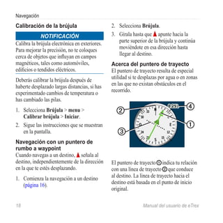Navegación
Calibración de la brújula                       2.	 Selecciona Brújula.
              Notificación                      3.	 Gírala hasta que apunte hacia la
Calibra la brújula electrónica en exteriores.       parte superior de la brújula y continúa
Para mejorar la precisión, no te coloques           moviéndote en esa dirección hasta
cerca de objetos que influyan en campos             llegar al destino.
magnéticos, tales como automóviles,             Acerca del puntero de trayecto
edificios o tendidos eléctricos.                El puntero de trayecto resulta de especial
Deberás calibrar la brújula después de          utilidad si te desplazas por agua o en zonas
haberte desplazado largas distancias, si has    en las que no existan obstáculos en el
experimentado cambios de temperatura o          recorrido.
has cambiado las pilas.
1.	 Selecciona Brújula > menu >                   ➋                                   ➍
    Calibrar brújula > Iniciar.
2.	 Sigue las instrucciones que se muestran                                           ➊
    en la pantalla.                                ➌
Navegación con un puntero de
rumbo a waypoint
Cuando navegas a un destino, señala al
destino, independientemente de la dirección     El puntero de trayecto ➊ indica tu relación
en la que te estés desplazando.                 con una línea de trayecto ➋ que conduce
1.	 Comienza la navegación a un destino         al destino. La línea de trayecto hacia el
    (página 16).                                destino está basada en el punto de inicio
                                                original.

18	                                                             Manual del usuario de eTrex
 