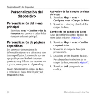 Personalización del dispositivo

      Personalización del                      Activación de los campos de datos
                                               del mapa
          dispositivo                          1.	 Selecciona Mapa > menu >
                                                   Configurar mapa > Campos de datos.
Personalización del menú                       2.	 Selecciona el número y el estilo de los
principal                                          campos de datos.
      Selecciona menu > Cambiar orden de       Cambio de los campos de datos
      elementos para cambiar el orden de los   Antes de cambiar los campos de datos del
      elementos del menú principal.            mapa, debes activarlos (página 28).
Personalización de páginas                     1.	 Selecciona Mapa > menu > Cambiar
específicas                                        campos de datos.
Los campos de datos muestran la                2.	 Selecciona un campo de datos para
información referente a tu ubicación u otros       personalizarlo.
datos especificados. Los controles son una     3.	 Selecciona un tipo de campo de datos.
agrupación personalizada de datos que              Para obtener las descripciones de los
pueden ser muy útiles en una tarea concreta        campos de datos, consulta la página 47.
o general, como puede ser el geocaching.
                                               4.	 Selecciona back para guardar los
Puedes personalizar los campos de datos            cambios.
y controles del mapa, de la brújula y del
procesador de ruta.




28	                                                           Manual del usuario de eTrex
 