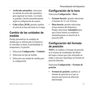 Personalización del dispositivo
•	 Archivado automático: selecciona             Configuración de la hora
   un método de archivado automático            Selecciona Configuración > Hora.
   para organizar tus tracks. Los tracks
   se guardan y borran automáticamente          •	 Formato horario: permite seleccionar
   según la configuración de usuario.              el formato de 12 o de 24 horas.
•	 Color (eTrex 20/30): permite cambiar         •	 Huso horario: permite seleccionar
   el color de la línea del track en el mapa.      el huso horario del dispositivo.
                                                   Puedes seleccionar Automático para
Cambio de las unidades de                          que el huso horario se establezca
medida                                             automáticamente en función de tu
                                                   posición GPS.
Puedes personalizar las unidades de
medida que se utilizan para la distancia y
la velocidad, la altura, la profundidad, la     Configuración del formato
temperatura y la presión.                       de posición
                                                Nota: no cambies el formato de posición
1.	 Selecciona Configuración > Unidades.        ni el sistema de coordenadas del datum
2.	 Selecciona un tipo de medida.               del mapa a menos que estés utilizando un
3.	 Selecciona una unidad de medida para        mapa o carta que especifique un formato de
    la configuración.                           posición diferente.
                                                Selecciona Configuración > Formato de
                                                posición.
                                                •	 Formato de posición: establece el
                                                   formato de posición en el que se
                                                   muestra una lectura de ubicación
                                                   determinada.
Manual del usuario de eTrex	                                                             33
 