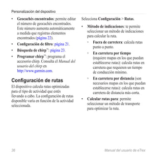 Personalización del dispositivo
•	 Geocachés encontrados: permite editar      Selecciona Configuración > Rutas.
   el número de geocachés encontrados.
   Este número aumenta automáticamente        •	 Método de indicaciones: te permite
   a medida que registras elementos              seleccionar un método de indicaciones
   encontrados (página 22).                      para calcular la ruta.
•	 Configuración de filtro: página 21.           ◦◦ Fuera de carretera: calcula rutas
                                                     punto a punto.
•	 Búsqueda de chirp™: página 23.
                                                 ◦◦ En carretera por tiempo
•	 Programar chirp™: programa el                     (requiere mapas en los que puedan
   accesorio chirp. Consulta el Manual del           establecerse rutas): calcula rutas en
   usuario del chirp en                              carretera que requieren un tiempo
   http://www.garmin.com.                            de conducción mínimo.
                                                 ◦◦ En carretera por distancia (son
Configuración de rutas                               necesarios mapas en los que puedan
El dispositivo calcula rutas optimizadas             establecerse rutas): calcula rutas en
para el tipo de actividad que estés                  carretera de distancia más corta.
llevando a cabo. La configuración de rutas
disponible varía en función de la actividad   •	 Calcular rutas para: permite
seleccionada.                                    seleccionar un método de transporte
                                                 para optimizar la ruta.




36	                                                          Manual del usuario de eTrex
 