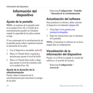 Información del dispositivo

        Información del                           Selecciona Configuración > Pantalla
                                                  > Duración de la retroiluminación.
           dispositivo
                                               Actualización del software
Ajuste de la pantalla                          Para actualizar el software, debes conectar
Nota: el contraste de la pantalla (sólo        el dispositivo al ordenador (página 44).
en la unidad eTrex 10) y el brillo de la
retroiluminación pueden ser limitados          1.	 Visita http://www.garmin.com
cuando la capacidad de las pilas restante          /products/webupdater.
es baja.                                       2.	 Sigue las instrucciones que se muestran
                                                   en la pantalla.
El uso continuado de la retroiluminación de
la pantalla puede reducir significativamente   nota: al actualizar el software no se borra
la autonomía de las pilas.                     ningún dato ni configuración.

1.	 Con el dispositivo encendido, pulsa .      Visualización de la
2.	 Mueve el Thumb Stick a izquierda y         información del dispositivo
    derecha para ajustar el nivel de brillo.
                                               Puedes ver el ID de la unidad, la versión del
3.	 Mueve el Thumb Stick arriba y abajo        software y el acuerdo de licencia.
    para ajustar el nivel de contraste (sólo
    en la unidad eTrex 10).                        Selecciona Configuración >
                                                   Acerca de.
Ajuste de la duración de la
retroiluminación
Puedes reducir la duración de la
retroiluminación para maximizar la energía
de las pilas.

40	                                                            Manual del usuario de eTrex
 