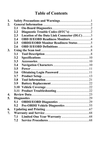 Table of Contents
1.   Safety Precautions and Warnings.....................................1
2.   General Information .........................................................2
     2.1 On-Board Diagnostics..............................................2
     2.2 Diagnostic Trouble Codes (DTC’s) .........................2
     2.3 Location of the Data Link Connector (DLC) ..........3
     2.4 OBD II/EOBD Readiness Monitors.........................4
     2.5 OBDII/EOBD Monitor Readiness Status................5
     2.6 OBD II/EOBD Definitions .......................................6
3.   Using the Scan tool ............................................................8
     3.1 Tool Description .......................................................8
     3.2 Specifications..........................................................10
     3.3 Accessories..............................................................10
     3.4 Navigation Characters ...........................................10
     3.5 Power......................................................................11
     3.6 Obtaining Login Password ....................................11
     3.7 Product Setup.........................................................13
     3.8 Tool Information ....................................................21
     3.9 Battery Replacement..............................................22
     3.10 Vehicle Coverage....................................................22
     3.11 Product Troubleshooting .......................................22
4.   Review Data.....................................................................23
5.   Diagnostics.......................................................................29
     5.1 OBDII/EOBD Diagnostics .....................................29
     5.2 Pre-OBDII Vehicle Diagnostics .............................55
6.   Updating and Printing ....................................................67
7.   Warranty and Service .....................................................68
     7.1 Limited One Year Warranty .................................68
     7.2 Service Procedures .................................................68
 
