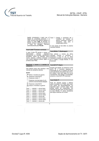 SETIN – CSUP - STEL
                                                                               Manual de Instruções Básicas - Siemens




                   ligação normalmente e assim que a              Tecla    : Desliga a campainha até o
                   ligação for completada pressione       ;                  monofone ser retirado do
                   neste momento seu telefone passará a                      gancho novamente, quando a
                   operar no modo TOM. Ao terminar a                         campainha    volta   para a
                   ligação, coloque o telefone no gancho e                   programação anterior
                   o modo de discagem retornará
                   automaticamente para PULSO.                    O novo ajuste só terá efeito na próxima
                                                                  chamada recebida.

                 Tecla FLASH     (Acesso a serviços)
                                                                  Tecla REDIAL     (Rediscagem)
                 A tecla FLASH        permite o acesso a
                 determinados       serviços    especiais         Para rediscar o número da última
                 (transferência de chamada, atendimento           chamada, levantar o monofone e
                 simultâneo, desvio de chamada, entre             pressionar a tecla      . Se na última
                 outros), estando o telefone conectado a          chamada foi utilizado um número com mais
                 uma central telefônica pública digital ou        de 31 dígitos, a função REDIAL       não
                 privada do tipo PABX.                            funcionará.


                 Regulando o volume e a melodia da                Tecla MUTE     (Sigilo)
                 campainha
                                                                  Durante uma ligação, ao pressionar a tecla
                 Este telefone possui três melodias e três        MUTE       , o monofone desativará a
                 volumes de campainha distintos.                  transmissão de voz e a pessoa com quem
                                                                  você está falando não poderá mais ouvi-lo.
                 Ajuste:                                          No entanto, você será capaz de ouvi-la
                      Retirar o monofone do gancho                normalmente. Para reativar a conversação,
                      Pressionar a tecla MUTE                     pressione a tecla MUTE    novamente.
                      Pressionar a tecla
                      Pressionar uma das teclas (0 a 9)           Tecla PAUSA
                  :
                      conforme volume/melodia desejado
                                                                  Pode ser utilizada quando o telefone
                      Pressionar a tecla MUTE                     estiver conectado a um PABX, para inserir
                      Colocar o monofone no gancho                uma pausa (de aproximadamente 3,6
                                                                  segundos) após o primeiro dígito. Estas
                 Tecla     : melodia 1 – volume baixo             pausas podem ser programadas nas
                 Tecla     : melodia 1 – volume médio             memórias de toque único, de dois toques e
                                                                  na tecla REDIAL      , sendo necessárias
                 Tecla     : melodia 1 – volume alto
                                                                  para alguns sistemas com ramais.
                 Tecla     : melodia 2 – volume baixo
                 Tecla     : melodia 2 – volume médio
                 Tecla     : melodia 2 – volume alto
                 Tecla     : melodia 3 – volume baixo
                 Tecla     : melodia 3 – volume médio
                 Tecla     : melodia 3 – volume alto

                                                              3




Dúvidas? Ligue R. 4040                                                           Seção de Aprimoramento em TI - SATI
 