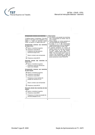 SETIN – CSUP - STEL
                                                                             Manual de Instruções Básicas - Siemens




                 Armazenando números nas memórias                Observações:
                                                                 • Um número a ser gravado nas memórias
                 O telefone possui 14 memórias: 10 de dois         não é armazenado se contiver mais do
                 toques e 4 de toque único (indicador 2 na         que 21 dígitos.
                 página 1). Todas as memórias podem              • Pode-se apagar um número gravado em
                 conter, no máximo, 21 dígitos cada uma.           uma tecla específica, regravando-o.
                                                                 • As teclas       e      são memorizadas
                 Armazenando números nas memórias                  independentemente do tipo de discagem,
                 de toque único:                                   porém só tem função no modo TOM.
                      Retirar o monofone do gancho               • É possível armazenar um número de
                                                                   telefone externo em uma das memórias
                      Pressionar a tecla MUTE
                                                                   de toque único ou de dois toques,
                      Pressionar uma das teclas de                 quando o telefone estiver ligado a um
                      memória de toque único                       PABX. Para isto basta inserir, antes do
                                                                   número a ser armazenado, o código de
                  : Discar o número a ser armazenado               acesso à linha externa seguida de uma
                                                                   pausa (pressionar a tecla PAUSA ).
                      Pressionar a tecla MUTE

                 Discando através das memórias de
                 toque único:
                      Retirar o monofone do gancho
                      Pressionar a tecla de memória de
                      toque único desejada

                 Armazenando números nas memórias
                 de dois toques:
                      Retirar o monofone do gancho
                      Pressionar a tecla MUTE
                      Pressionar a tecla MEM
                      Pressionar um dos números de
                  :
                      posição de memória (0 a 9)


                  : Discar o número a ser armazenado

                      Pressionar a tecla MUTE

                 Discando através das memórias de dois
                 toques:
                      Retirar o monofone do gancho
                      Pressionar a tecla MEM
                      Pressionar um número de posição de
                  :
                      memória desejado (0 a 9)

                                                             5




Dúvidas? Ligue R. 4040                                                         Seção de Aprimoramento em TI - SATI
 