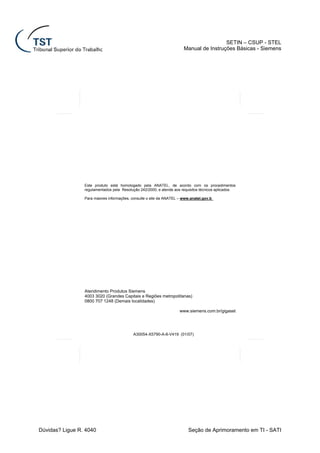 SETIN – CSUP - STEL
                                                                       Manual de Instruções Básicas - Siemens




                 Este produto está homologado pela ANATEL, de acordo com os procedimentos
                 regulamentados pela Resolução 242/2000, e atende aos requisitos técnicos aplicados.

                 Para maiores informações, consulte o site da ANATEL – www.anatel.gov.b




                 Atendimento Produtos Siemens
                 4003 3020 (Grandes Capitais e Regiões metropolitanas)
                 0800 707 1248 (Demais localidades)

                                                                     www.siemens.com.br/gigaset




                                           A30054-X5790-A-8-V419 (01/07)




Dúvidas? Ligue R. 4040                                                    Seção de Aprimoramento em TI - SATI
 