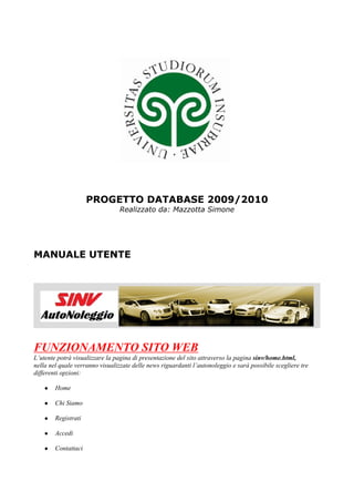 PROGETTO DATABASE 2009/2010
                                 Realizzato da: Mazzotta Simone




MANUALE UTENTE




FUNZIONAMENTO SITO WEB
L’utente potrà visualizzare la pagina di presentazione del sito attraverso la pagina sinv/home.html,
nella nel quale verranno visualizzate delle news riguardanti l’autonoleggio e sarà possibile scegliere tre
differenti opzioni:

    ●   Home

    ●   Chi Siamo

    ●   Registrati

    ●   Accedi

    ●   Contattaci
 