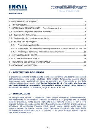 MANUALE UTENTE
AVVISO PUBBLICO 2015
INCENTIVI ALLE IMPRESE PER LA REALIZZAZIONE DI INTERVENTI
IN MATERIA DI SALUTE E SICUREZZA SUL LAVORO
In attuazione dell’articolo 11, comma 5, D.Lgs. n.81/2008 e s.m.i.
GUIDA ALLA COMPILAZIONE ON LINE
1
1 – OBIETTIVI DEL DOCUMENTO......................................................................................................... 1
2 – INTRODUZIONE................................................................................................................................... 1
3 – DOMANDA DI FINANZIAMENTO - Compilazione on line..................................................... 2
3.1 – Scelta della regione o provincia autonoma........................................................................... 4
3.2 - Sezione Dati dell’Azienda.............................................................................................................. 4
3.3 - Sezione Dati del Legale rappresentante................................................................................. 8
3.4 – Sezione Dati del Progetto............................................................................................................. 9
3.4.1 – Progetti di investimento ....................................................................................................... 9
3.4.2 – Progetti per l’adozione di modelli organizzativi e di responsabilità sociale.... 15
3.4.3 – Progetti per bonifica da materiali contenenti amianto ........................................... 20
4 – LISTA DOMANDE IN BOZZA.......................................................................................................... 24
5 – LISTA DOMANDE REGISTRATE.................................................................................................... 24
6 – DOWNLOAD DEL CODICE IDENTIFICATIVO........................................................................... 25
7 – DOWNLOAD MODULISTICA........................................................................................................... 26
1 – OBIETTIVI DEL DOCUMENTO
Il presente documento è stato redatto con lo scopo di fornire una descrizione generale
dell’applicazione, una guida all’utilizzo delle singole funzionalità, nonchè alcune
informazioni circa i contenuti dei campi da compilare per l’inserimento on-line della
richiesta di contributo, a valere sull’Avviso Pubblico 2015 – Incentivi alle imprese
per la realizzazione di interventi in materia di salute e sicurezza sul lavoro, in
attuazione dell’articolo 11, comma 5, D.lgs. n. 81/2008 e s.m.i.
2 – INTRODUZIONE
La compilazione on-line si sostanzia, come meglio evidenziato successivamente,
nell’inserimento di informazioni attinenti all’impresa e al progetto che la stessa
intende presentare. Tutto quanto dichiarato nella richiesta on-line, e per le sole
imprese collocate in posizione utile per il finanziamento negli elenchi cronologici di cui
all’articolo 13 dell’Avviso Pubblico 2015, dovrà essere quindi confermato con
documentazione da inviare tramite Posta Elettronica Certificata alla Sede INAIL
territorialmente competente entro il termine di 30 giorni indicato dall’articolo 16
dell’Avviso Pubblico 2015.
 