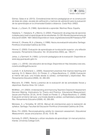 101
Gómez, Salas et al. (2013). Consideraciones técnico pedagógicas en la construcción
de listas de cotejo, escalas de calificación y matrices de valoración para la evaluación
de los aprendizajes en la Universidad Estatal a distancia. Costa Rica: UNED.
Novak. J. y Gowin, B. (1988). Aprendiendo a aprender. Martínez Roca: España.
Haladyna, T., Haladyna, R. y Merino, S. (2002). Preparación de preguntas de opciones
múltiples para medir el aprendizaje de los estudiantes. En OEI-Revista Iberoamericana de
Educación (ISSN: 1681-5653) Disponible en rieoei.org/deloslectores/267Haladyna.PDF
Himmel, E., Olivares, M. A. y Zabalza, J. (1999). Hacia una evaluación educativa. Santiago:
Pontificia Universidad Católica de Chile.
Himmel, E. (2003). Evaluación de aprendizajes en la educación superior: una reflexión
necesaria. Pensamiento Educativo. Vol. 33 (diciembre 2003), pp. 199-211.
Jorba, J. y Sanmartí, N. (1993). La función pedagógica de la evaluación. Disponible en
www.seg.guanajuato.gob.mx
López, J. L. (2016). Uso educativo de los blogs. Disponible en http://eduteka.icesi.edu.
co/articulos/BlogsEducacion
Luckett, K. & Sutherland, L. (2000). Assessment practices that improve teaching and
learning. En S. Makoni (Ed.), En Förster, C. y Rojas-Barahona, C. (2008) Evaluación
al interior del aula: una mirada desde la validez, confiabilidad y objetividad. Rev.
Pensamiento Educativo (2008), 43, 285-305.
Maccario, B. (1989). Teoría y práctica de la evaluación de las actividades físicas y
deportivas. Buenos Aires: Ed. Lidium.
McMillan, J.H. (2003). Understanding and Improving Teachers Classroom Assessment
Decision Making: Implications for Theory and Practice. Educational Measurement:
Issues and Practice, 22 (4), 34-43. Citado en Förster, C. y Rojas-Barahona, C. (2008)
Evaluación al interior del aula: una mirada desde la validez, confiabilidad y objetividad.
Rev. Pensamiento Educativo (2008), 43, 285-305.
Meneses, A. y Torrealba, M. (2014). Manual de orientaciones para la realización de
syllabus. Santiago: Facultad de Educación Pontificia Universidad Católica de Chile.
Moss, P.A. (2003). Reconceptualizing validity for classroom assessment. Educational
Measurement, issues and practice, 22 (4), 13-25. 86.
Kennedy, D. (2007). Redactar y utilizar resultados de aprendizaje. Un manual práctico.
Irlanda: University College Cork.
 