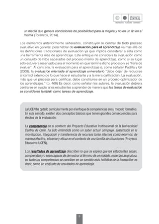 9
un medio que genera condiciones de posibilidad para la mejora y no en un fin en sí
misma (Toranzos, 2014).
Los elementos anteriormente señalados, constituyen lo central de todo proceso
evaluativo en general, pero hablar de evaluación para el aprendizaje va más allá de
las definiciones tradicionales de evaluación ya que implica considerar a esta como
una herramienta más de aprendizaje. Este enfoque no considera la evaluación como
un conjunto de hitos separados del proceso mismo de aprendizaje, como si su lugar
solo estuviera reservado para el momento en que termina dicho proceso y es “hora de
evaluar”. Al contrario, la evaluación para el aprendizaje o, como señalan Padilla y Gil
(2008), la evaluación orientada al aprendizaje universitario “debe dejar de reducirse
al control externo de lo que hace el estudiante y a la mera calificación. La evaluación,
más que un proceso para certificar, debe constituirse en un proceso optimizador de
los aprendizajes.” (p. 468) Es decir, como señalan los autores, la evaluación debiera
centrarse en ayudar a los estudiantes a aprender de manera que las tareas de evaluación
se consideren también como tareas de aprendizaje.
La UCEN ha optado curricularmente por el enfoque de competencias en su modelo formativo.
En este sentido, existen dos conceptos básicos que tienen grandes consecuencias para
efectos de la evaluación:
La competencia en el contexto del Proyecto Educativo Institucional de la Universidad
Central de Chile, ha sido entendida como un saber actuar complejo, sustentado en la
movilización, integración y transferencia de recursos tanto internos como externos, de
manera efectiva, eficiente y eficaz en el contexto de una familia de situaciones (Proyecto
Educativo UCEN).
Los resultados de aprendizaje describen lo que se espera que los estudiantes sepan,
comprendan y/o sean capaces de demostrar al término de un módulo, materia o asignatura,
en tanto las competencias se conciben en un sentido más holístico de la formación; es
decir, como un conjunto de resultados de aprendizaje.
 