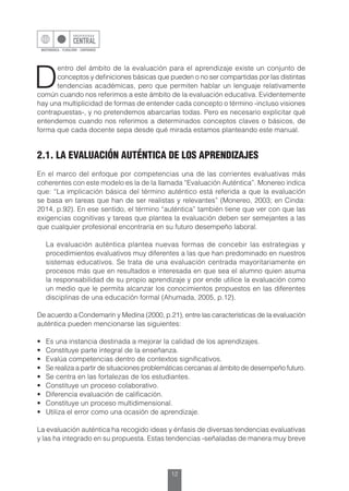12
D
entro del ámbito de la evaluación para el aprendizaje existe un conjunto de
conceptos y definiciones básicas que pueden o no ser compartidas por las distintas
tendencias académicas, pero que permiten hablar un lenguaje relativamente
común cuando nos referimos a este ámbito de la evaluación educativa. Evidentemente
hay una multiplicidad de formas de entender cada concepto o término -incluso visiones
contrapuestas-, y no pretendemos abarcarlas todas. Pero es necesario explicitar qué
entendemos cuando nos referimos a determinados conceptos claves o básicos, de
forma que cada docente sepa desde qué mirada estamos planteando este manual.
2.1. LA EVALUACIÓN AUTÉNTICA DE LOS APRENDIZAJES
En el marco del enfoque por competencias una de las corrientes evaluativas más
coherentes con este modelo es la de la llamada “Evaluación Auténtica”. Monereo indica
que: “La implicación básica del término auténtico está referida a que la evaluación
se basa en tareas que han de ser realistas y relevantes” (Monereo, 2003; en Cinda:
2014, p.92). En ese sentido, el término “auténtica” también tiene que ver con que las
exigencias cognitivas y tareas que plantea la evaluación deben ser semejantes a las
que cualquier profesional encontraría en su futuro desempeño laboral.
	 La evaluación auténtica plantea nuevas formas de concebir las estrategias y
procedimientos evaluativos muy diferentes a las que han predominado en nuestros
sistemas educativos. Se trata de una evaluación centrada mayoritariamente en
procesos más que en resultados e interesada en que sea el alumno quien asuma
la responsabilidad de su propio aprendizaje y por ende utilice la evaluación como
un medio que le permita alcanzar los conocimientos propuestos en las diferentes
disciplinas de una educación formal (Ahumada, 2005, p.12).
De acuerdo a Condemarín y Medina (2000, p.21), entre las características de la evaluación
auténtica pueden mencionarse las siguientes:
•	 Es una instancia destinada a mejorar la calidad de los aprendizajes.
•	 Constituye parte integral de la enseñanza.
•	 Evalúa competencias dentro de contextos significativos.
•	 Se realiza a partir de situaciones problemáticas cercanas al ámbito de desempeño futuro.
•	 Se centra en las fortalezas de los estudiantes.
•	 Constituye un proceso colaborativo.
•	 Diferencia evaluación de calificación.
•	 Constituye un proceso multidimensional.
•	 Utiliza el error como una ocasión de aprendizaje.
La evaluación auténtica ha recogido ideas y énfasis de diversas tendencias evaluativas
y las ha integrado en su propuesta. Estas tendencias -señaladas de manera muy breve
 