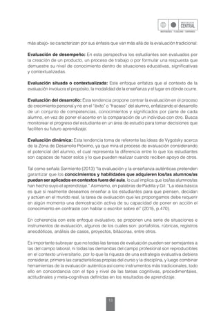 13
más abajo- se caracterizan por sus énfasis que van más allá de la evaluación tradicional:
Evaluación de desempeño: En esta perspectiva los estudiantes son evaluados por
la creación de un producto, un proceso de trabajo o por formular una respuesta que
demuestre su nivel de conocimiento dentro de situaciones educativas, significativas
y contextualizadas.
Evaluación situada o contextualizada: Este enfoque enfatiza que el contexto de la
evaluación involucra el propósito, la modalidad de la enseñanza y el lugar en dónde ocurre.
Evaluación del desarrollo: Esta tendencia propone centrar la evaluación en el proceso
de crecimiento personal y no en el “éxito” o “fracaso” del alumno, enfatizando el desarrollo
de un conjunto de competencias, conocimientos y significados por parte de cada
alumno, en vez de poner el acento en la comparación de un individuo con otro. Busca
monitorear el progreso del estudiante en un área de estudio para tomar decisiones que
faciliten su futuro aprendizaje.
Evaluación dinámica: Esta tendencia toma de referente las ideas de Vygotsky acerca
de la Zona de Desarrollo Próximo, ya que mira el proceso de evaluación considerando
el potencial del alumno, el cual representa la diferencia entre lo que los estudiantes
son capaces de hacer solos y lo que pueden realizar cuando reciben apoyo de otros.
Tal como señala Sarmiento (2013) “la evaluación y la enseñanza auténticas pretenden
garantizar que los conocimientos y habilidades que adquieren los/las alumnos/as
puedan ser aplicados en contextos fuera del aula, lo cual implica que los/las alumnos/as
han hecho suyo el aprendizaje.” Asimismo, en palabras de Padilla y Gil: “La idea básica
es que si realmente deseamos enseñar a los estudiantes para que piensen, decidan
y actúen en el mundo real, la tarea de evaluación que les propongamos debe requerir
en algún momento una demostración activa de su capacidad de poner en acción el
conocimiento en contraste con hablar o escribir sobre él” (2015, p.470).
En coherencia con este enfoque evaluativo, se proponen una serie de situaciones e
instrumentos de evaluación, algunos de los cuales son: portafolios, rúbricas, registros
anecdóticos, análisis de casos, proyectos, bitácoras, entre otros.
Es importante subrayar que no todas las tareas de evaluación pueden ser semejantes a
las del campo laboral, ni todas las demandas del campo profesional son reproducibles
en el contexto universitario, por lo que la riqueza de una estrategia evaluativa debiera
considerar, primero las características propias del curso y la disciplina, y luego combinar
herramientas de la evaluación auténtica así como instrumentos más tradicionales, todo
ello en concordancia con el tipo y nivel de las tareas cognitivas, procedimentales,
actitudinales y meta-cognitivas definidas en los resultados de aprendizaje.
 
