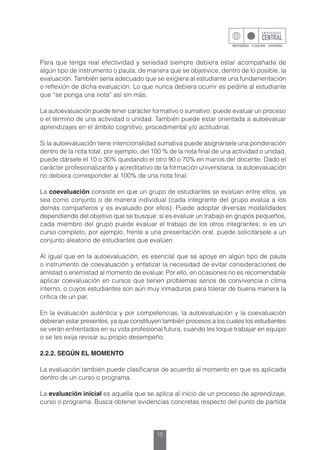 15
Para que tenga real efectividad y seriedad siempre debiera estar acompañada de
algún tipo de instrumento o pauta, de manera que se objetivice, dentro de lo posible, la
evaluación. También sería adecuado que se exigiera al estudiante una fundamentación
o reflexión de dicha evaluación. Lo que nunca debiera ocurrir es pedirle al estudiante
que “se ponga una nota” así sin más.
La autoevaluación puede tener carácter formativo o sumativo, puede evaluar un proceso
o el término de una actividad o unidad. También puede estar orientada a autoevaluar
aprendizajes en el ámbito cognitivo, procedimental y/o actitudinal.
Si la autoevaluación tiene intencionalidad sumativa puede asignársele una ponderación
dentro de la nota total, por ejemplo, del 100 % de la nota final de una actividad o unidad,
puede dársele el 10 o 30% quedando el otro 90 o 70% en manos del docente. Dado el
carácter profesionalizante y acreditativo de la formación universitaria, la autoevaluación
no debiera corresponder al 100% de una nota final.
La coevaluación consiste en que un grupo de estudiantes se evalúan entre ellos, ya
sea como conjunto o de manera individual (cada integrante del grupo evalúa a los
demás compañeros y es evaluado por ellos). Puede adoptar diversas modalidades
dependiendo del objetivo que se busque: si es evaluar un trabajo en grupos pequeños,
cada miembro del grupo puede evaluar el trabajo de los otros integrantes; si es un
curso completo, por ejemplo, frente a una presentación oral, puede solicitársele a un
conjunto aleatorio de estudiantes que evalúen.
Al igual que en la autoevaluación, es esencial que se apoye en algún tipo de pauta
o instrumento de coevaluación y enfatizar la necesidad de evitar consideraciones de
amistad o enemistad al momento de evaluar. Por ello, en ocasiones no es recomendable
aplicar coevaluación en cursos que tienen problemas serios de convivencia o clima
interno, o cuyos estudiantes son aún muy inmaduros para tolerar de buena manera la
crítica de un par.
En la evaluación auténtica y por competencias, la autoevaluación y la coevaluación
debieran estar presentes, ya que constituyen también procesos a los cuales los estudiantes
se verán enfrentados en su vida profesional futura, cuando les toque trabajar en equipo
o se les exija revisar su propio desempeño.
2.2.2. SEGÚN EL MOMENTO
La evaluación también puede clasificarse de acuerdo al momento en que es aplicada
dentro de un curso o programa.
La evaluación inicial es aquella que se aplica al inicio de un proceso de aprendizaje,
curso o programa. Busca obtener evidencias concretas respecto del punto de partida
 