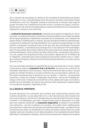 16
de un conjunto de estudiantes en relación a los resultados de aprendizaje que espera
desarrollar un curso, considerándolos tanto de manera individual como grupal. Puede
considerarse como una “fotografía” tomada al comienzo de un proceso, que luego se
puede contrastar con la obtenida al final del mismo y comparar los logros y avances.
Desde el punto de vista de la temporalidad se relaciona directamente con la evaluación
diagnóstica, aunque no son sinónimos.
La evaluación de proceso o procesual es aquella que se aplica a lo largo de un curso o
actividad, considerando diversos momentos e hitos para obtener una mirada más global
de los logros paulatinos e idealmente crecientes de los estudiantes, con el objetivo de
poder introducir modificaciones y mejoras, así como ponderar también la sistematicidad,
compromiso y dedicación de cada estudiante con su proceso de aprendizaje. En este
sentido, la evaluación procesual busca evitar que solo sea considerado el producto
final -por ejemplo, un estudiante que a lo largo de un curso realizó el mínimo de trabajo,
pero en las pruebas obtuvo altas calificaciones versus aquel que trabajó sistemática y
comprometidamente, pero no obtuvo tan altas calificaciones. La evaluación de proceso,
a su vez, puede tener propósito formativo y/o sumativo. Siguiendo con la metáfora de
la “fotografía”, podríamos decir que la evaluación de proceso vendría a ser un “vídeo”
que muestra el trayecto y diversos momentos del proceso educativo y no solo su punto
de inicio o final.
Una vez concluida una parte o la totalidad del proceso educativo de un curso, unidad
o actividad se realiza la evaluación final o de término, que busca dar cuenta de los
resultados obtenidos en dicho proceso. Tradicionalmente es de tipo sumativo, aunque
puede ser también formativa si se ubica al término de una subunidad o parte de una.
No implica necesariamente la aplicación de una “prueba” o “examen”, ya que puede
evaluarse a través de múltiples modalidades (disertación, informe de investigación,
ensayo, entre otros). A pesar de ser de término o final, debiera dar lugar a la revisión y
análisis de sus resultados de manera que permitan tomar decisiones fundamentadas
en la evidencia recogida y registrada en ella.
2.2.3. SEGÚN EL PROPÓSITO
Cuando aplicamos una evaluación para conocer qué conocimientos previos traen
nuestros estudiantes -ya sea adquiridos en su vida fuera del aula como producto de
los cursos anteriores- si tienen pre-conceptos que es importante identificar y/o corregir,
o poseen o no habilidades que serán imprescindibles para el desempeño a lo largo
del curso, estamos realizando una evaluación diagnóstica. Su objetivo no es obtener
una calificación – por ello no debiera ser sumativa- sino poder hacer modificaciones
para optimizar el desarrollo del proceso de enseñanza-aprendizaje, considerando las
condiciones que traen los estudiantes de manera de ajustar nuestra docencia a esta
realidad, pero para llevarlos al nivel ideal declarado en los resultados de aprendizaje
definidos en el programa o syllabus. Comúnmente la evaluación diagnóstica se aplica
 