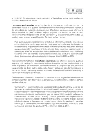 17
al comienzo de un proceso, curso, unidad o actividad por lo que para muchos es
sinónimo de evaluación inicial.
La evaluación formativa es quizás la más importante en cualquier proceso de
aprendizaje ya que es la que nos permite mantener un monitoreo permanente y continuo
del aprendizaje de nuestros estudiantes, sus dificultades y avances, para intervenir a
tiempo y realizar las modificaciones, mejoras y ajustes que resultan necesarios, tanto
en nuestras metodologías como en las actividades y evaluaciones planificadas. Su
objetivo no es obtener una calificación. Tal como señala Himmel:
	 Para que la evaluación sea realmente formativa, la retroinformación debe proporcionar
evidencia útil al aprendiz, que describa claramente las fortalezas y debilidades de
su desempeño, requiere ser suministrada en forma oportuna y frecuente, de modo
que pueda percibir manifiestamente los efectos de su esfuerzo y su progreso en el
aprendizaje. Además, a través de la evaluación formativa, el alumno va adquiriendo y
haciendo suyos los criterios y estándares necesarios para efectuar la autoevaluación
de su desempeño y adquiriendo autonomía para dirigirlo (2003, p.206).
Tradicionalmente hablamos de evaluación sumativa para referirnos a aquella que lleva
asociada una calificación – en nuestro sistema educativo escolar y universitario una
“nota” expresada en un número- pero esencialmente su propósito es evaluar cuánto
ha aprendido, es decir, cuánto sabe, sabe hacer y actuar, un estudiante mediante la
valoración de sus procesos y productos a través de la aplicación de instrumentos y la
obtención de múltiples evidencias.
En el contexto universitario, la evaluación sumativa es una exigencia dado el carácter
profesionalizante y acreditativo que la caracteriza. En este sentido, podemos señalar
que la evaluación
	 “sumativa “[…] es eminentemente una responsabilidad profesional y social de los
docentes. A través de esta función la institución certifica que el graduado o titulado
ha adquirido (o no) las competencias necesarias para desempeñarse laboralmente
o proseguir estudios de nivel superior, esto es, ha cumplido con éxito cada uno de
los estándares definidos para la carrera […] constituye también una responsabilidad
institucional y, por ende, la sociedad tiene la obligación y el derecho de pedir cuentas
a la institución de la forma en que cumple con su misión. La evaluación sumativa
constituye la última oportunidad de aprendizaje en cada curso, laboratorio taller,
seminario o actividad de graduación” […] (Himmel, 2003, p. 207).
 