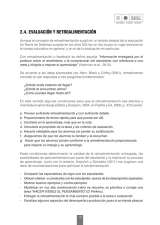 19
2.4. EVALUACIÓN Y RETROALIMENTACIÓN
Aunque el concepto de retroalimentación surgió en un ámbito alejado de la educación
(la Teoría de Sistemas surgida en los años 50) hoy en día ocupa un lugar esencial en
el campo educativo en general, y en el de la evaluación en particular.
Con retroalimentación o feedback se define aquella “Información entregada por el
profesor sobre el rendimiento o la comprensión del estudiante, con referencia a una
meta y dirigida a mejorar el aprendizaje” (Voerman et al., 2012).
De acuerdo a las ideas planteadas por Atkin, Black y Coffey (2001), retroalimentar
consiste en dar respuesta a tres preguntas fundamentales:
	 ¿Dónde estás tratando de llegar?
	 ¿Dónde te encuentras ahora?
	 ¿Cómo puedes llegar hasta allí?
En este sentido algunas condiciones para que la retroalimentación sea efectiva y
orientada al aprendizaje (Gibbs y Simpson, 2004, en Padilla y Gil, 2008, p. 472) serían:
a.	 Proveer suficiente retroalimentación y con suficiente detalle.
b.	 Proporcionarla de forma rápida para que pueda ser útil.
c.	 Centrarla en el aprendizaje, más que en la nota.
d.	 Vincularla al propósito de la tarea y los criterios de evaluación.
e.	 Hacerla inteligible para los alumnos sin perder su sofisticación.
f.	 Asegurarnos de que los alumnos la reciben y la escuchan.
g.	 Hacer que los alumnos actúen conforme a la retroalimentación proporcionada
	 para mejorar su trabajo y su aprendizaje.
Estas condiciones determinarán la calidad de la retroalimentación entregada, las
posibilidades de aprovechamiento por parte del estudiante y la mejora en su proceso
de aprendizaje. Junto con lo anterior, Anijovich y González (2011) nos sugieren una
serie de recomendaciones para optimizar la retroalimentación:
-	 Compartir las expectativas de logro con los estudiantes.
-	 Ofrecer criterios –o construirlos con los estudiantes- acerca de los desempeños esperados.
-	 Mostrar buenos ejemplos y contra-ejemplos.
-	 Modelizar en voz alta, evidenciando cómo se resuelve, se planifica o corrige una
tarea“HACER VISIBLE EL PENSAMIENTO”(D. Perkins).
-	 Entregar la retroalimentación lo más cercano posible a la tarea o evaluación.
-	 Focalizar algunos aspectos del desempeño o producción,pues si se intenta abarcar
 