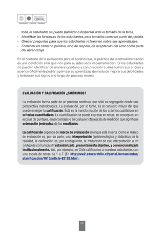20
EVALUACIÓN Y CALIFICACIÓN ¿SINÓNIMOS?
La evaluación forma parte de un proceso continuo, que sólo es segregable desde una
perspectiva metodológica. La evaluación, por lo tanto, es el conjunto mayor del que
puede emerger la calificación. Ésta es la transformación de los criterios cualitativos en
criterios cuantitativos. La cuantificación se puede expresar en notas, en conceptos, en
escalas de puntajes, en porcentajes o en cualquier otra escala de medición que signifique
ordenación jerárquica de los resultados.
La calificación depende del marco de evaluación en el que esté inserta. Como el marco
de evaluación es, por su parte, una interpretación (epistemológica y didáctica) de la
realidad, la calificación es, por consiguiente, la traducción de esa interpretación a un
código de comunicación estandarizado, presuntamente objetivo, y convencionalizado
institucionalmente. Así, por ejemplo, en Chile calificamos a nuestros estudiantes con
una escala de notas de 1 a 7 (En http://ww2.educarchile.cl/portal.herramientas/
planificaccion/1610/article-92129.html).
todo, el estudiante se puede paralizar o dispersar ante el tamaño de la tarea.
-	 Identificar las fortalezas de los estudiantes,para tomarlos como un punto de partida.
-	 Ofrecer preguntas para que los estudiantes reflexionen sobre sus aprendizajes.
-	 Fomentar un clima no punitivo, sino de respeto, de aceptación del error como parte
del aprendizaje.
En el contexto de la evaluación para el aprendizaje, la práctica de la retroalimentación
es una condición sine qua non para su adecuada implementación. Si los estudiantes
no pueden identificar de manera oportuna y con precisión cuáles fueron sus errores y
aciertos difícilmente podrán optimizar su aprendizaje de modo de mejorar sus debilidades
y fortalecer sus logros a lo largo del proceso mismo.
 