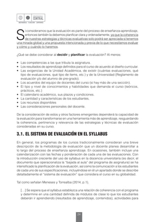 24
S
i consideramos que la evaluación es parte del proceso de enseñanza-aprendizaje,
entonces también la debemos planificar clara y ordenadamente, ya que la coherencia
de nuestras estrategias y técnicas evaluativas solo podrá ser apreciada si tenemos
una mirada global y una propuesta intencionada y previa de lo que necesitamos evaluar
y cómo y cuándo lo haremos.
¿Qué se debe considerar al decidir y planificar la evaluación? Al menos:
•	 Las competencias a las que tributa la asignatura.
•	 Los resultados de aprendizaje definidos para el curso de acuerdo al diseño curricular.
•	 Las exigencias de la Unidad Académica, de existir (cuántas evaluaciones, qué
tipo de evaluaciones, qué tipo de ítems, etc.) y de la Universidad (Reglamento de
evaluación y/o del alumno de pre-grado).
•	 Los acuerdos del equipo de docentes del curso (si hay más de una sección).
•	 El tipo y nivel de conocimientos y habilidades que demanda el curso (teóricos,
prácticos, etc.)
•	 El calendario académico, sus plazos y condiciones.
•	 La cantidad y características de los estudiantes.
•	 Los recursos disponibles
•	 Las consideraciones personales del docente.
De la consideración de estos y otros factores emergentes dependerá la capacidad de
la evaluación para transformarse en una herramienta más de aprendizaje, resguardando
la coherencia, pertinencia y relevancia de las estrategias y técnicas de evaluación
consideradas en su curso.
3.1. EL SISTEMA DE EVALUACIÓN EN EL SYLLABUS
En general, los programas de los cursos tradicionalmente consideran una breve
descripción de la metodología de evaluación que un docente planea desarrollar a
lo largo del proceso de enseñanza aprendizaje. En ocasiones, también incluye una
calendarización con las fechas y ponderación de cada una de las evaluaciones. Con
la introducción creciente del uso de syllabus en la docencia universitaria (es decir, el
documento que operacionaliza la “bajada al aula” del programa de asignatura) se ha
intensificado la planificación de la evaluación, así como la comunicación a los estudiantes
de cada uno de sus especificaciones, incluyéndose en él un apartado donde se describe
detalladamente el “sistema de evaluación” que considera el curso en su globalidad.
Tal como señalan Meneses y Torrealba (2014, p.1),
	 […] Se espera que el syllabus establezca una relación de coherencia con el programa
y determine en una cantidad definida de módulos de clase lo que los estudiantes
deberán ir aprendiendo (resultados de aprendizaje, contenidos), actividades para
 