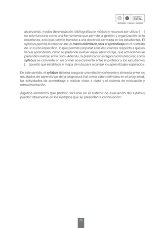 25
alcanzarlos, modos de evaluación, bibliografía por módulo y recursos por utilizar […]
no solo funciona como una herramienta que permite la gestión y organización de la
enseñanza, sino que permite transitar a una docencia centrada en los estudiantes. El
syllabus permite la creación de un marco delimitado para el aprendizaje en el contexto
de un curso específico, lo que permite preparar a los estudiantes respecto a qué es
lo que aprenderán, cómo se pretende evaluar aquel aprendizaje, qué actividades se
pretenden realizar, entre otros. Además, la planificación y organización del curso como
syllabus se convierte en un primer acercamiento entre el profesor y los estudiantes
[…] puesto que establece el mapa de ruta para alcanzar los aprendizajes esperados.
En este sentido, el syllabus debiera asegurar una relación coherente y alineada entre los
resultados de aprendizaje de la asignatura (tal como están definidos en el programa),
las actividades de aprendizaje a realizar clase a clase y el sistema de evaluación y
retroalimentación.
Algunos elementos que podrían incluirse en el sistema de evaluación del syllabus
pueden observarse en los ejemplos que se presentan a continuación:
 