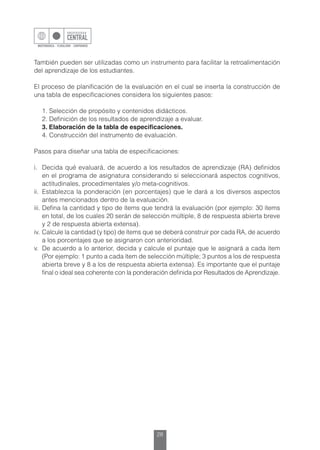 28
También pueden ser utilizadas como un instrumento para facilitar la retroalimentación
del aprendizaje de los estudiantes.
El proceso de planificación de la evaluación en el cual se inserta la construcción de
una tabla de especificaciones considera los siguientes pasos:
	 1. Selección de propósito y contenidos didácticos.
	 2. Definición de los resultados de aprendizaje a evaluar.
	 3. Elaboración de la tabla de especificaciones.
	 4. Construcción del instrumento de evaluación.
Pasos para diseñar una tabla de especificaciones:
i.	 Decida qué evaluará, de acuerdo a los resultados de aprendizaje (RA) definidos
en el programa de asignatura considerando si seleccionará aspectos cognitivos,
actitudinales, procedimentales y/o meta-cognitivos.
ii.	 Establezca la ponderación (en porcentajes) que le dará a los diversos aspectos
antes mencionados dentro de la evaluación.
iii.	Defina la cantidad y tipo de ítems que tendrá la evaluación (por ejemplo: 30 ítems
en total, de los cuales 20 serán de selección múltiple, 8 de respuesta abierta breve
y 2 de respuesta abierta extensa).
iv.	Calcule la cantidad (y tipo) de ítems que se deberá construir por cada RA, de acuerdo
a los porcentajes que se asignaron con anterioridad.
v.	 De acuerdo a lo anterior, decida y calcule el puntaje que le asignará a cada ítem
(Por ejemplo: 1 punto a cada ítem de selección múltiple; 3 puntos a los de respuesta
abierta breve y 8 a los de respuesta abierta extensa). Es importante que el puntaje
final o ideal sea coherente con la ponderación definida por Resultados de Aprendizaje.
 