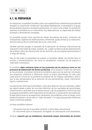 34
4.1. EL PORTAFOLIO
En evaluación, el portafolio se define como una carpeta (física o electrónica) que permite
recopilar un conjunto de “evidencias” del trabajo realizado por un estudiante o un grupo
de estudiantes durante una práctica profesional, un curso o una unidad. En evaluación
auténtica el portafolio es un instrumento muy adecuado por su capacidad de evaluar
procesos y desempeños complejos.
Un portafolio puede incluir apuntes de clases, borradores de textos, corrección de
evaluaciones, registros de observaciones y entrevistas, guías y fichas (y su resolución),
artículos acerca de los contenidos del curso, entre otros.
También permite recoger el resultado de la aplicación de diversos instrumentos de
evaluación como listas de cotejo, pruebas, etc. y dejar constancia de las observaciones
del profesor sobre las interacciones de los alumnos y de sus propias apreciaciones a
lo largo del tiempo.
Hoy en día existe la posibilidad de realizar un portafolio digital, que facilita tanto la
revisión y retroalimentación, así como su recopilación, evitando uso de espacio y
materiales innecesarios.
El portafolio debe centrarse tanto en los productos de los alumnos como en los
procesos de elaboración de dichos productos. Si se adopta el criterio de centrarse
en los procesos, el profesor utilizará los portafolios para que los alumnos monitoreen
sus progresos cotidianos y reflexionen sobre su propio aprendizaje. En este caso
cada alumno incluirá en su portafolio borradores de los trabajos realizados y todo lo
que le sea representativo de la evolución de sus pensamientos, ideas, crecimiento,
logros y realizaciones.
Las decisiones, tanto acerca del diseño, como de la selección de sus contenidos, deben
ser determinadas a partir de una clara definición de los resultados de aprendizajes,
conocimientos y actitudes que se desea evaluar y de los propósitos o intenciones que
se asignen al portafolio como instrumento de recolección y conservación de evidencias.
Si tales definiciones no se especifican claramente, los portafolios corren el riesgo, como
señala Condemarín, de ser sólo un “cajón de sastre” o un lugar para guardar evidencias
sobre contenidos aislados.
Un buen portafolio requiere:
	 - Una pauta clara de lo que debe contener y cómo debe estructurarse.
	 - Un instrumento para su evaluación, entregado con anticipación a los estudiantes.
También requiere que se establezcan claramente etapas intermedias de revisión
 