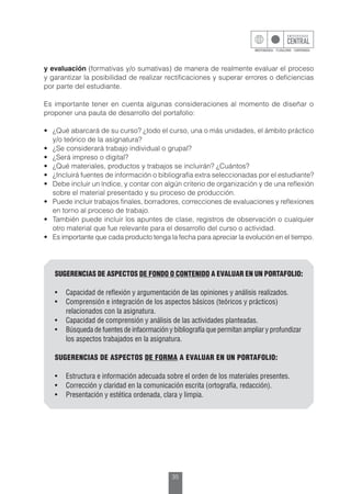 35
y evaluación (formativas y/o sumativas) de manera de realmente evaluar el proceso
y garantizar la posibilidad de realizar rectificaciones y superar errores o deficiencias
por parte del estudiante.
Es importante tener en cuenta algunas consideraciones al momento de diseñar o
proponer una pauta de desarrollo del portafolio:
•	 ¿Qué abarcará de su curso? ¿todo el curso, una o más unidades, el ámbito práctico
y/o teórico de la asignatura?
•	 ¿Se considerará trabajo individual o grupal?
•	 ¿Será impreso o digital?
•	 ¿Qué materiales, productos y trabajos se incluirán? ¿Cuántos?
•	 ¿Incluirá fuentes de información o bibliografía extra seleccionadas por el estudiante?
•	 Debe incluir un índice, y contar con algún criterio de organización y de una reflexión
sobre el material presentado y su proceso de producción.
•	 Puede incluir trabajos finales, borradores, correcciones de evaluaciones y reflexiones
en torno al proceso de trabajo.
•	 También puede incluir los apuntes de clase, registros de observación o cualquier
otro material que fue relevante para el desarrollo del curso o actividad.
•	 Es importante que cada producto tenga la fecha para apreciar la evolución en el tiempo.
SUGERENCIAS DE ASPECTOS DE FONDO O CONTENIDO A EVALUAR EN UN PORTAFOLIO:
•	 Capacidad de reflexión y argumentación de las opiniones y análisis realizados.
•	 Comprensión e integración de los aspectos básicos (teóricos y prácticos) 		
relacionados con la asignatura.
•	 Capacidad de comprensión y análisis de las actividades planteadas.
•	 Búsqueda de fuentes de infaormación y bibliografía que permitan ampliar y profundizar 	
los aspectos trabajados en la asignatura.
SUGERENCIAS DE ASPECTOS DE FORMA A EVALUAR EN UN PORTAFOLIO:
•	 Estructura e información adecuada sobre el orden de los materiales presentes.
•	 Corrección y claridad en la comunicación escrita (ortografía, redacción).
•	 Presentación y estética ordenada, clara y limpia.
 