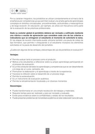 36
Por su carácter integrativo, los portafolios se utilizan constantemente en el marco de la
enseñanza por competencias ya que permiten evaluar una amplia gama de aprendizajes
complejos en ámbitos conceptuales, procedimentales, actitudinales y metacognitivos
y de larga duración. En educación, por ejemplo, se utiliza con frecuencia como parte
de la evaluación de las prácticas profesionales.
Dado su carácter global el portafolio debiera ser revisado y calificado mediante
una rúbrica o escala de apreciación que considere cada uno de los criterios e
indicadores que se entregaron al estudiante al momento de solicitarle la tarea.
En las etapas de revisión intermedia puede utilizarse también una pauta de cotejo de
tipo formativo, que permite ir chequeando si el estudiante incorpora los elementos
solicitados en la pauta de desarrollo del portafolio.
¿Cuáles son algunas de las ventajas y desventajas del uso de portafolios en evaluación?
Ventajas:
	 Permite evaluar tanto el proceso como el producto.
	 Motiva a los estudiantes a reflexionar sobre su propio aprendizaje participando en
el proceso de evaluación.
	 Es un hilo conductor de todos los aprendizajes y competencias que se van desarrollando
a lo largo de un curso, semestre, etc.
	 Promueven la elaboración y el aprendizaje a través de la experiencia.
	 Favorece la reflexión sobre el desarrollo de un proceso largo.
	 Permite la autoevaluación.
	 Es un instrumento de evaluación auténtica.
	 Permite la retroalimentación focalizada y en diversos momentos.
Desventajas:
•	 Puede transformarse en una simple recolección de trabajos y materiales.
•	 Requiere tiempo para ser realizado y para ser revisado y evaluado.
•	 Existe poca evidencia sobre la confiabilidad y validez de los resultados.
•	 Puede presentar problemas de honestidad académica al estar elaborado fuera del aula.
 