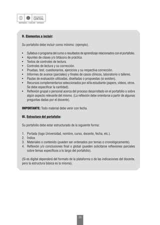 38
II. Elementos a incluir:
Su portafolio debe incluir como mínimo: (ejemplo).
•	 Syllabus o programa del curso o resultados de aprendizaje relacionados con el portafolio.
•	 Apuntes de clases y/o bitácora de práctica.
•	 Textos de controles de lectura.
•	 Controles de lectura y su corrección.
•	 Pruebas, test, cuestionarios, ejercicios y su respectiva corrección.
•	 Informes de avance (parciales) y finales de casos clínicos, laboratorio o talleres.
•	 Pautas de evaluación utilizadas, diseñadas o propuestas (si existen).
•	 Recursos complementarios seleccionados por el/la estudiante (papers, vídeos, otros.
Se debe especificar la cantidad).
•	 Reflexión grupal o personal acerca del proceso desarrollado en el portafolio o sobre
algún aspecto relevante del mismo. (La reflexión debe orientarse a partir de algunas
preguntas dadas por el docente).
IMPORTANTE: Todo material debe venir con fecha.
III. Estructura del portafolio:
Su portafolio debe estar estructurado de la siguiente forma:
1.	 Portada (logo Universidad, nombre, curso, docente, fecha, etc.).
2.	Índice.
3.	 Materiales o contenido (pueden ser ordenados por temas o cronológicamente).
4.	 Reflexión y/o conclusiones final o global (pueden solicitarse reflexiones parciales
sobre temas específicos a lo largo del portafolio).
(Si es digital dependerá del formato de la plataforma o de las indicaciones del docente,
pero la estructura básica es la misma).
 