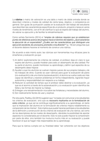 47
La rúbrica o matriz de valoración es una tabla o matriz de doble entrada donde se
describen criterios y niveles de calidad de cierta tarea, objetivo, o competencia en
general. Son guías de puntuación usadas en la evaluación del trabajo del estudiante
que describen las características específicas de un producto, proyecto o tarea en varios
niveles de rendimiento, con el fin de clarificar lo que se espera del trabajo del alumno,
de valorar su ejecución y de facilitar la retroalimentación.
Como señala Sarmiento (2014) el “empleo de rúbricas requiere que se establezcan
puntos de referencia acerca del progreso hacia el dominio del objetivo.¿Qué caracteriza
la ejecución de un especialista? ¿Cuáles son las características que distinguen una
ejecución excelente,de una buena,promedio o insuficiente?” (p. 19) son preguntas que
el docente debiera hacerse al momento de construir una rúbrica.
De acuerdo a este mismo autor, las rúbricas son herramientas muy eficaces para la
enseñanza y evaluación ya que:
1)	Al definir explícitamente los criterios de calidad, el profesor deja en claro lo que
espera del alumno y puede modelar para este un desempeño de alta calidad. Por
su parte el alumno, puede monitorear su aprendizaje y definir qué aspectos de su
desempeño debe mejorar.
2)	Ayudan a que los alumnos se vuelvan mejores jueces de sus propios trabajos y de
los trabajos de otros. Cuando se usan rúbricas para guiar la evaluación de pares
(co–evaluación) o de uno mismo (autoevaluación), el alumno se vuelve cada vez más
capaz de identificar y resolver problemas en forma independiente, logrando mayor
autonomía y responsabilidad con respecto a su trabajo.
3)	Reducen la cantidad de tiempo que el profesor debe destinar a la evaluación, ya
que es el alumno a través de la autoevaluación y co–evaluación quien identifica las
fallas y las formas de mejorar su trabajo.
4)	Entregan una retroalimentación rica sobre las fortalezas y necesidades del alumno.
5)	Son relativamente fáciles de usar y explicar.
Por otra parte, Padilla y Gil (2015) sugieren que “no basta con comunicar a los estudiantes
los criterios de evaluación, sino que es necesario implicarlos en la formalización de
estos criterios, ya que así se contribuye significativamente a su aprendizaje, en tanto
que la implicación del alumno en la formulación de criterios mejora notablemente su
comprensión de los mismos”. Esto implica que puede hacerse partícipes a los estudiantes
de la definición y construcción de los criterios de evaluación de una rúbrica, así como
de los descriptores de los niveles de desempeño, dándoles la posibilidad de aportar
aspectos no considerados por el docente. Esto no solo puede mejorar la comprensión
por parte de ellos, sino también los involucra mucho más en su evaluación y puede
favorecer el que se hagan más responsables de su aprendizaje.
Para que la rúbrica cumpla con su finalidad debe “ser coherente con los objetivos
 