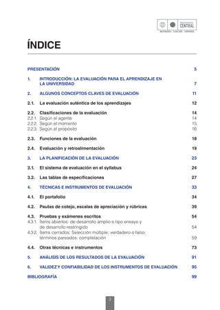 3
ÍNDICE
PRESENTACIÓN	5
1.	 INTRODUCCIÓN: LA EVALUACIÓN PARA EL APRENDIZAJE EN
	 LA UNIVERSIDAD	7
2.	 ALGUNOS CONCEPTOS CLAVES DE EVALUACIÓN	11
2.1.	 La evaluación auténtica de los aprendizajes	 12
2.2.	 Clasificaciones de la evaluación	 14
2.2.1.	 Según el agente	 14
2.2.2.	 Según el momento	 15
2.2.3.	 Según el propósito	 16
2.3.	 Funciones de la evaluación	 18
2.4.	 Evaluación y retroalimentación	 19
3.	 LA PLANIFICACIÓN DE LA EVALUACIÓN	23
3.1.	 El sistema de evaluación en el syllabus	 24
3.2.	 Las tablas de especificaciones	 27
4.	 TÉCNICAS E INSTRUMENTOS DE EVALUACIÓN	33
4.1.	 El portafolio	 34
4.2.	 Pautas de cotejo, escalas de apreciación y rúbricas	 39
4.3.	 Pruebas y exámenes escritos	 54
4.3.1.	 Ítems abiertos: de desarrollo amplio o tipo ensayo y
	 de desarrollo restringido	 54
4.3.2.	 Ítems cerrados: Selección múltiple; verdadero o falso;
	 términos pareados; completación	 59
4.4.	 Otras técnicas e instrumentos	 73
5.	 ANÁLISIS DE LOS RESULTADOS DE LA EVALUACIÓN	91
6.	 VALIDEZY CONFIABILIDAD DE LOS INSTRUMENTOS DE EVALUACIÓN	95
BIBLIOGRAFÍA	99
 