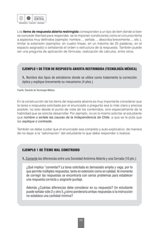 56
Los ítems de respuesta abierta restringida corresponden a un tipo de ítem donde si bien
se concede libertad para responder, se le imponen condiciones como el circunscribirla
a aspectos muy definidos (ejemplo: nombre..., señale..., describa brevemente..., etc.),
limitar la extensión (ejemplos: en cuatro líneas, en un máximo de 25 palabras, en el
espacio asignado) o señalando el orden o estructura de la respuesta. También puede
ser una pregunta de aplicación de fórmulas, realización de cálculos, entre otros.
EJEMPLO 1 DE ÍTEM DE RESPUESTA ABIERTA RESTRINGIDA (TECNOLOGÍA MÉDICA)
1. Nombre dos tipos de estrabismo donde se utilice como tratamiento la corrección
óptica y explique brevemente su mecanismo (4 ptos.)
Fuente: Docente de Tecnología Médica.
En la construcción de los ítems de respuesta abierta es muy importante considerar que
la tarea o respuesta solicitada por el enunciado o pregunta sea lo más clara y precisa
posible, no solo desde el punto de vista de los contenidos, sino especialmente de la
habilidad que se solicita desarrollar. Por ejemplo, no es lo mismo solicitar al estudiante
que nombre o señale las causas de la Independencia de Chile, a que se le pida que
las explique o contraste.
También se debe cuidar que el enunciado sea completo y auto-explicativo, de manera
de no dejar a la “adivinación” del estudiante lo que debe responder o realizar.
EJEMPLO 1 DE ÍTEMS MAL CONSTRUIDO
1. Comente las diferencias entre una Sociedad Anónima Abierta y una Cerrada (10 pts.):
¿Qué implica “comentar? La tarea solicitada es demasiado amplia y vaga, por lo
que permite múltiples respuestas, tanto en extensión como en calidad. Al momento
de corregir las respuestas se encontraría con serios problemas para establecer
una respuesta correcta y asignarle puntaje.
Además ¿Cuántas diferencias debe considerar en su respuesta? Un estudiante
puede señalar sólo 2 y otro 5 ¿cómo ponderaría ambas respuestas si la instrucción
no establece una cantidad mínima?
 