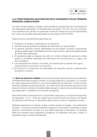 59
4.3.2.ÍTEMS CERRADOS:SELECCIÓN MÚLTIPLE;VERDADERO O FALSO;TÉRMINOS
PAREADOS; COMPLETACIÓN.
Los ítems de tipo objetivo, cerrado o estructurado se caracterizan por la brevedad de
sus respuestas solicitadas y la facilidad para corregirlos. Por ello, son muy utilizados
en la enseñanza en general, en particular cuando se trabaja con muchos estudiantes
por curso o en pruebas estandarizadas de uso masivo (como la PSU).
Algunas de sus características generales son:
•	 Favorecen la rapidez y objetividad en la corrección.
•	 Permiten evaluar grandes cantidades de información en poco tiempo.
•	 En general, permiten evaluar habilidades de nivel básico (conocer, comprender)
aunque pueden llegar a habilidades de nivel mayor (síntesis, aplicación) dependiendo
de cómo estén diseñadas.
•	 El estudiante elige la respuesta de entre un número limitado de opciones o debe
señalar o completar respuestas con elementos muy concretos (p.e. un signo, una
letra o palabra).
•	 Las respuestas son breves y concretas, de manera que no puedan dar lugar a
	 cuestionarse su corrección o incorrección.
•	 No favorecen el desarrollo de habilidades de expresión escrita y pensamiento
divergente o creativo.
Los Ítems de selección múltiple se caracterizan porque operan dentro de una situación
completamente estructurada y reciben un puntaje específico y acotado (1 o 2 puntos)
por cada respuesta conforme a una clave establecida de antemano. Si bien existen
diversas variables de este tipo de ítem, en nuestro país comúnmente utilizamos los de
selección única en dónde el estudiante debe escoger y marcar solo una de las opciones
que responden o completan el enunciado o pregunta.
Estos ítems están compuestos de un enunciado o pregunta y un conjunto de opciones
de respuesta – 4 o 5 – entre las cuales hay una sola correcta (la clave) y los demás
son llamados distractores. El estudiante debe marcar la clave o respuesta correcta.
También pueden tener un contexto, es decir, un texto, esquema o imagen – o la combinación
de estos – en relación al cual se plantea la pregunta o enunciado. El contexto es aquel
estímulo o información en base a lo cual debe responder el estudiante. El contexto
debe ser necesario para responder la pregunta, no colocados solo para “ilustrar” o
enseñarles algo a nuestros estudiantes.
 