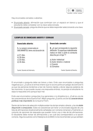 61
Hay enunciados cerrados o abiertos:
•	 Enunciado abierto: afirmación que continúan con un espacio en blanco y que el
estudiante debe completar con la clave seleccionada.
•	 Enunciado cerrado: pregunta directa que se debe responder seleccionando una clave.
El enunciado o pregunta debe ser breve y claro. Evite usar enunciados o preguntas
negativas (p.e. ¿Cuál es el animal chileno que no se encuentra en peligro de extinción?)
ya que las personas tendemos a leer de manera rápida y obviar algunas palabras de
las oraciones, lo que puede causar una respuesta errónea, no porque el estudiante no
sepa la respuesta sino porque leyó mal.
Evite usar enunciados o preguntas muy generales o no dirigidos (p.e. ¿Cuál es una de
las características de la Guerra Fría?; Mejor preguntar ¿Cuál es una de las características
políticas más importante de la Guerra Fría?).
Dentro de los ítems de selección múltiple existen los de tipo simple o directo, y los de doble
disyunción o compuestos. Estos se caracterizan por tener un enunciado seguido de una
lista de afirmaciones (tradicionalmente señaladas con números romanos) y finalmente un
conjunto de opciones de respuesta que pueden incluir una o más de las afirmaciones.
El estudiante debe revisar las afirmaciones y ver cuál (es) corresponde(n) a la opción
correcta. Algunos autores como Haladyna et al (2002) no los recomiendan ya que señalan
EJEMPLOS DE ENUNCIADO ABIERTO Y CERRADO
Enunciado abierto:
1. La sangre conservada en
SAG MANITOL tiene una duración de:
a) 21 días.
b) 28 días.
c) 33 días.
d) 35 días.
Fuente: Docente de Enfermería. Fuente: Docente de Derecho.
Enunciado cerrado:
2. ¿A qué corresponde la siguiente
definición:"Esaquelquematerialmente
realiza en todo o parte la conducta
descrita por el tipo""?
a) Autor intelectual
b) Autor directo o material
c) Coautor
d) Cómplice
 