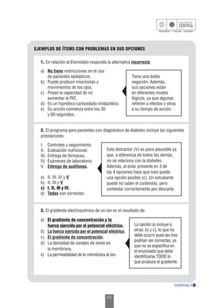 63
EJEMPLOS DE ÍTEMS CON PROBLEMAS EN SUS OPCIONES
2. El programa para pacientes con diagnóstico de diabetes incluye las siguientes
prestaciones:
I.	 Controles y seguimiento.
II.	 Evaluación nutricional.
III.	 Entrega de fármacos.
IV.	 Exámenes de laboratorio.
V.	 Entrega de audífonos.
a)	 II, III, IV y V
b)	 II, III y V
c)	 I, II, III y IV.
d)	 Todas son correctas.
Este distractor (V) es poco plausible ya
que, a diferencia de todos los demás,
no se relaciona con la diabetes
Además, al estar presente en 3 de
las 4 opciones hace que solo quede
una opción posible (c). Un estudiante
puede no saber el contenido, pero
contestar correctamente por descarte.
3. El gradiente electroquímico de un ion es el resultado de:
a)	 El gradiente de concentración y la
	 fuerza ejercida por el potencial eléctrico.
b)	 La fuerza ejercida por el potencial eléctrico.
c)	 El gradiente de concentración.
d)	 La densidad de canales de iones en
	 la membrana.
e)	 La permeabilidad de la membrana al ion.
La opción a) incluye a
otras: b) y c), lo que no
debe ocurrir pues las tres
podrían ser correctas, ya
que no se especifica en
el enunciado que debe
identificarse TODO lo
que produce el gradiente.
1. En relación al Etomidato responda la alternativa incorrecta:
a)	 No tiene restricciones en el uso
	 de pacientes epilépticos.
b)	 Puede producir mioclonias y
	 movimientos de los ojos.
c)	 Posee la capacidad de no
	 aumentar la PIC.
d)	 Es un hipnótico carboxilado imidazólico.
e)	 Su acción comienza entre los 30
	 y 60 segundos.
Tiene una doble
negación. Además,
sus opciones están
en diferentes niveles
lógicos, ya que algunas
refieren a efectos y otras
a su tiempo de acción.
(continúa)
 