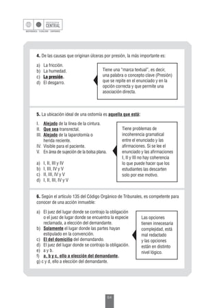 64
5. La ubicación ideal de una ostomía es aquella que está:
I.	 Alejado de la línea de la cintura.
II.	 Que sea transrectal.
III.	 Alejado de la laparotomía o
	 herida reciente.
IV.	 Visible para el paciente.
V.	 En área de sujeción de la bolsa plana.
	
a)	 I, II, III y IV
b)	 I, III, IV y V
c)	 II, III, IV y V
d)	 I, II, III, IV y V
Tiene problemas de
incoherencia gramatical
entre el enunciado y las
afirmaciones. Si se lee el
enunciado y las afirmaciones
I, II y III no hay coherencia
lo que puede hacer que los
estudiantes las descarten
solo por ese motivo.
6. Según el artículo 135 del Código Orgánico de Tribunales, es competente para
conocer de una acción inmueble:
a)	 El juez del lugar donde se contrajo la obligación
o el juez de lugar donde se encuentra la especie
reclamada, a elección del demandante.
b)	 Solamente el lugar donde las partes hayan
	 estipulado en la convención.
c)	 El del domicilio del demandando.
d)	 El juez del lugar donde se contrajo la obligación.
e)	 a y b.
f)	 a, b y c, ello a elección del demandante.
g) c y d, ello a elección del demandante.
Las opciones
tienen innecesaria
complejidad, está
mal redactado
y las opciones
están en distinto
nivel lógico.
4. De las causas que originan úlceras por presión, la más importante es:
a)	 La fricción.
b)	 La humedad.
c)	 La presión.
d)	 El desgarro.
Tiene una “marca textual”, es decir,
una palabra o concepto clave (Presión)
que se repite en el enunciado y en la
opción correcta y que permite una
asociación directa.
 