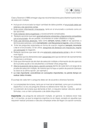 65
Case y Swanson (1998) entregan algunas recomendaciones para diseñar buenos ítems
de selección múltiple:
•	 Incluya en el enunciado la mayor cantidad de datos posible; el enunciado debe ser
extenso y las opciones cortas.
•	 Evite incluir información innecesaria, tanto en el enunciado o contexto como en
las opciones.
•	 Evite redactar ítems engañosos y excesivamente complicados.
•	 Redacte opciones que sean gramaticalmente coherentes y lógicamente compatibles
con el enunciado; de ser posible, enumérelas en orden alfabético o lógico.
•	 Evite usar términos absolutos, tales como siempre, nunca y todo en las opciones; o
términos poco precisos, como normalmente o con frecuencia,la mayoría u otros similares.
•	 Evite las preguntas redactadas en forma de oración negativa (excepto, incorrecta
o no en el enunciado). Si las utiliza, asegúrese de destacar con mayúscula, negrita
y/o subrayado la negación.
•	 Redacte opciones que sean de una extensión relativamente similar y de un mismo
nivel lógico.
•	 Asegúrese que los distractores sean verosímiles pero que se deriven de razonamientos
imprecisos o erróneos.
•	 Evite que información de otro ítem de selección múltiple o información de otro ejercicio
de la prueba ayude a los estudiantes a contestar otras preguntas.
•	 Alterne la posición de la clave u opción correcta dentro de cada ítem a lo largo de la
prueba de selección múltiple, de manera que no haya un patrón de posición (siempre
la clave es la última opción, por ejemplo.)
•	 Lo más importante: concéntrese en conceptos importantes; no pierda tiempo en
evaluar datos triviales.
El puntaje de cada ítem o pregunta debe ser de acuerdo a diversos factores:
•	 La complejidad de la tarea, tanto por el nivel de la habilidad, como por el contenido
específico o si es una pregunta directa no debiera tener más de 1 punto.
•	 La extensión de la tarea que demanda el ítem, si requiere realizar cálculos, aplicar
fórmulas, o es un ítem compuesto o de doble disyunción.
Importante: una pregunta de selección múltiple, en general, no debiera tener más
de 1 ó 2 puntos, ya que la exigencia cognitiva no es mayor, excepto en aquellas que
requieren realizar procesos o cálculos complejos antes de llegar a la opción correcta.
 