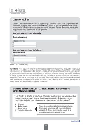 66
Importante: Pese a que, en general, los ítems de selección múltiple son muy adecuados para evaluar
habilidades de nivel básico a medio -como reconocer, diferenciar, clasificar, entre otras- agregándole
un contexto significativo como un caso clínico, un gráfico, una fuente histórica, o una tabla estadística
se puede evaluar, por ejemplo, habilidades de nivel mayor como análisis, inferencia, comparación o
aplicación. Para ello se debe diseñar un contexto que contenga información relevante y necesaria
para el desarrollo de dichas habilidades, de manera que no pueda ser contestada por quienes no
saben utilizar dicha información, además de saberla.
EJEMPLOS DE ÍTEMS CON CONTEXTO PARA EVALUAR HABILIDADES DE
MAYOR NIVEL TAXONÓMICO
1. Un hombre de 65 años de edad tiene dificultades para levantarse cuando está sentado
y para enderezar su tronco, pero no tiene inconvenientes para flexionar sus piernas.
¿Cuál de los siguientes músculos es más probable que haya sufrido una lesión?
a)	Iliopsoas.
b)	 Glúteo mayor.
c)	 Glúteo menor.
d)	 Posterior del muslo.
En vez de preguntar una definición o características
del músculo, requiere no solo conocimiento sino
aplicación de dichos conocimientos a partir de la
sintomatología de un breve caso clínico.
(continúa)
LA FORMA DEL ÍTEM
Un ítem con una forma adecuada incluye la mayor cantidad de información posible en el
enunciado, que puede ser relativamente extenso, mientras que las opciones deberían ser
relativamente breves. El enunciado debería incluir todos los hechos relevantes; no se debe
proporcionar datos adicionales en las opciones.
Fuente: Case y Swanson (1998).
Enunciado extenso
a) Opciones breves
b)
c)
d)
Ítem que tiene una forma adecuada:
Enunciado breve
a) Opciones extensas
b)
c)
d)
Ítem que tiene una forma deficiente:
 