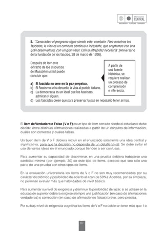 67
2. “Camaradas: el programa sigue siendo este: combatir. Para nosotros los
fascistas, la vida es un combate continuo e incesante, que aceptamos con una
gran desenvoltura, con un gran valor. Con la intrepidez necesaria”.(Aniversario
de la fundación de los fascios, 28 de marzo de 1926).
Después de leer este
extracto de los discursos
de Mussolini usted puede
concluir que:
a)	 El fascista no cree en la paz perpetua.
b)	 El Fascismo le ha devuelto la vida al pueblo italiano.
c)	 La democracia es un ideal que los fascistas
	 admiran y siguen.
d)	 Los fascistas creen que para preservar la paz en necesario tener armas.
A partir de
una fuente
histórica, se
requiere realizar
un proceso de
comprensión
e inferencia.
El ítem deVerdadero o Falso (V o F) es un tipo de ítem cerrado donde el estudiante debe
decidir, entre distintas afirmaciones realizadas a partir de un conjunto de información,
cuáles son correctas y cuáles falsas.
Un buen ítem de V o F debiera incluir en el enunciado solamente una idea central y
significativa, para que la decisión no dependa de un detalle trivial. Se debe evitar el
uso de varias ideas en el enunciado porque tienden a ser confusas.
Para aumentar su capacidad de discriminar, en una prueba debiera trabajarse una
cantidad mínima (por ejemplo, 30) de este tipo de ítems, excepto que sea solo una
parte de una prueba con otros tipos de ítems.
En la evaluación universitaria los ítems de V o F no son muy recomendados por su
carácter dicotómico y posibilidad de acierto al azar (de 50%). Además, por su simpleza,
no permiten evaluar más que habilidades de nivel básico.
Para aumentar su nivel de exigencia y disminuir la posibilidad del azar, si se utilizan en la
educación superior debiera exigirse siempre una justificación (en caso de afirmaciones
verdaderas) o corrección (en caso de afirmaciones falsas) breve, pero precisa.
Por su bajo nivel de exigencia cognitiva los ítems de V o F no debieran tener más que 1 o
 