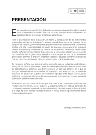 5
PRESENTACIÓN
E
ste manual surge con el objeto de brindar apoyo concreto y práctico a los docentes
de la Universidad Central de Chile que día a día incluyen la evaluación como un
aspecto más del proceso de enseñanza-aprendizaje.
Para la planificación de la evaluación, el diseño y construcción de los instrumentos
adecuados, incluyendo la aplicación y corrección de los mismos, se requiere de un
conjunto de saberes y procedimientos que entrañan diversa complejidad. Dicha tarea
implica una alta responsabilidad por parte del docente, en cuyas manos queda el
destino académico y profesional de cientos de estudiantes. Para hacer frente a este
desafío es fundamental colocar a disposición de la comunidad académica un conjunto
de conocimientos, sugerencias y ejemplos prácticos que, en uso de su autonomía
profesional, permitan al profesor encontrar y escoger aquellos elementos evaluativos
que les parezcan pertinentes y tengan sentido en su práctica educativa.
Es necesario señalar que este manual no pretende abarcar todas las posibilidades,
enfoques y formatos evaluativos, tarea de suyo imposible considerando la amplitud
de posibilidades y sistemas. Más bien constituye un esfuerzo sencillo, en el que se
recogen algunas de las herramientas de evaluación utilizadas con frecuencia en la
docencia en educación superior, considerando aportes tanto desde la evaluación
auténtica – central en el marco de un enfoque por competencias - como desde la
evaluación denominada tradicional.
Finalmente, es importante explicitar que este manual se construyó a partir de una
multiplicidad de libros, ideas, autores, y especialmente, del trabajo concreto de
numerosos docentes universitarios que compartieron sus instrumentos de evaluación
a lo largo de años, talleres y cursos diversos. A ellos y ellas el agradecimiento de los
editores de este escrito.
Santiago, marzo del 2017
 