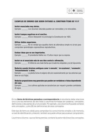 69
EJEMPLOS DE ERRORES QUE DEBEN EVITARSE AL CONSTRUIR ÍTEMS DE V O F
Incluir enunciados muy obvios.
Ejemplo: ______ Los recursos naturales pueden ser renovables y no renovables.
Incluir trampas negativas en el reactivo.
Ejemplo: ______ Arturo Alessandri no promulgó la Constitución de 1925.
Utilizar dobles negaciones.
Ejemplo: ______ No es verdad que aquellos ítems de alternativa simple no sirven para
comprobar aprendizajes cognoscitivos reproductivos.
Evaluar ideas que no son importantes.
Ejemplo: ______ El presidente Ibáñez era 12 años mayor que su esposa.
Incluir en el enunciado más de una idea central o afirmación.
Ejemplo: ______ El trébol es una mala hierba que invade los céspedes y es de hoja ancha.
Redactar usando términos ambiguos como ‘a menudo’, ‘en ocasiones’, ‘raramente’,
‘frecuentemente’ u otros.
Ejemplo: ______ La planta toma el oxígeno del aire ocasionalmente por las estomas que
tiene en sus hojas.
Redactar proposiciones muy generales que pueden ser verdaderas o falsas dependiendo
del caso.
Ejemplo: ______ Los cultivos agrícolas se caracterizan por requerir grandes cantidades
de agua.
En los ítems de términos pareados o correspondencia el estudiante debe relacionar
uno a uno los elementos de dos listas o columnas formadas por palabras, conceptos,
definiciones o dos partes de un enunciado. Por ejemplo, una columna (A) puede contener
solo conceptos, y otra (B) las definiciones de esos conceptos.
Este tipo de ítems es válido para comprobar los conocimientos simples o de memoria,
a nivel de identificación y relación; también se puede utilizar para evaluar comprensión.
La primera columna –que se llama premisa- contiene la parte más breve (los conceptos,
 
