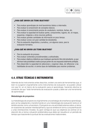 73
¿PARA QUÉ SIRVEN LOS ÍTEMS OBJETIVOS?
•	 Para evaluar aprendizajes de nivel taxonómico básico o intermedio.
•	 Para evaluar la comprensión de conceptos básicos.
•	 Para evaluar el conocimiento preciso de vocabulario, nombres, fechas, etc.
•	 Para evaluar la capacidad de localizar partes, componentes, lugares, etc. en mapas,
esquemas, imágenes u otros recursos gráficos.
•	 Para evaluar grandes cantidades de información en poco tiempo.
•	 Para evaluar cursos con gran cantidad de estudiantes.
•	 Para la evaluación diagnóstica y sumativa, y en algunos casos, para la
	 evaluación formativa.
¿PARA QUÉ NO SIRVEN LOS ÍTEMS OBJETIVOS?
•	 Para la evaluación de proceso.
•	 Para evaluar contenidos procedimentales y actitudinales.
•	 Para evaluar objetivos didácticos que impliquen aportación libre del estudiante, ya que
eliminan toda posibilidad creativa porque parten de una respuesta totalmente prefijada.
•	 Para desarrollar la capacidad de seleccionar y organizar ideas, de reflexionar o las
habilidades de escribir, ni ciertos tipos de habilidades para resolver problemas.
4.4. OTRAS TÉCNICAS E INSTRUMENTOS
Además de los instrumentos antes descritos, existen una serie de herramientas que, si
bien no surgieron originalmente como instrumentos de evaluación, se pueden utilizar
con ese fin, en el marco de la evaluación para el aprendizaje, haciendo efectiva la
condición de que “toda herramienta de evaluación puede y debe ser una herramienta
de aprendizaje”.
Metodología de proyectos:
La metodología de proyecto es originalmente una estrategia de enseñanza aprendizaje,
pero se fue adaptando y transformando en una metodología de evaluación tanto en el
ámbito escolar como universitario. El proyecto es una actividad extensa sobre un tema,
en ocasiones de carácter interdisciplinario y que se vertebra en torno a una planificación
y unas orientaciones iniciales. Su gran ventaja es que sus objetivos se centran en la
elección de un tema o situación problemática que debe ser resuelta en un período de
tiempo que trasciende lo puntual de las evaluaciones tradicionales.
 