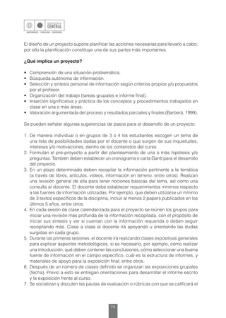 74
El diseño de un proyecto supone planificar las acciones necesarias para llevarlo a cabo;
por ello la planificación constituye una de sus partes más importantes.
¿Qué implica un proyecto?
•	 Comprensión de una situación problemática.
•	 Búsqueda autónoma de información.
•	 Selección y síntesis personal de información según criterios propios y/o propuestos
por el profesor.
•	 Organización del trabajo (tareas grupales e informe final).
•	 Inserción significativa y práctica de los conceptos y procedimientos trabajados en
clase en una o más áreas.
•	 Valoración argumentada del proceso y resultados parciales y finales (Barberá, 1999).
Se pueden señalar algunas sugerencias de pasos para el desarrollo de un proyecto:
1.	De manera individual o en grupos de 3 o 4 los estudiantes escogen un tema de
una lista de posibilidades dadas por el docente o que surgen de sus inquietudes,
intereses y/o motivaciones, dentro de los contenidos del curso.
2.	Formulan el pre-proyecto a partir del planteamiento de una o más hipótesis y/o
preguntas. También deben establecer un cronograma o carta Gantt para el desarrollo
del proyecto.
3.	En un plazo determinado deben recopilar la información pertinente a la temática
(a través de libros, artículos, videos, información en terreno, entre otros). Realizan
una revisión general de ella para tener nociones básicas del tema, así como una
consulta al docente. El docente debe establecer requerimientos mínimos respecto
a las fuentes de información utilizadas. Por ejemplo, que deben utilizarse un mínimo
de 3 textos específicos de la disciplina, incluir al menos 2 papers publicados en los
últimos 5 años, entre otros.
4.	 En cada sesión de clase calendarizada para el proyecto se reúnen los grupos para
iniciar una revisión más profunda de la información recopilada, con el propósito de
iniciar sus síntesis y ver si cuentan con la información requerida o deben seguir
recopilando más. Clase a clase el docente irá apoyando u orientando las dudas
surgidas en cada grupo.
5.	 Durante las primeras sesiones, el docente irá realizando clases expositivas generales
para explicar aspectos metodológicos, si es necesario, por ejemplo, cómo realizar
una introducción, qué deben contener las conclusiones, cómo seleccionar una buena
fuente de información en el campo específico, cuál es la estructura de informes, y
materiales de apoyo para la exposición final, entre otros.
6.	Después de un número de clases definido se organizan las exposiciones grupales
(fecha). Previo a esto se entregan orientaciones para desarrollar el informe escrito
y la exposición frente al curso.
7.	 Se socializan y discuten las pautas de evaluación o rúbricas con que se calificará el
 